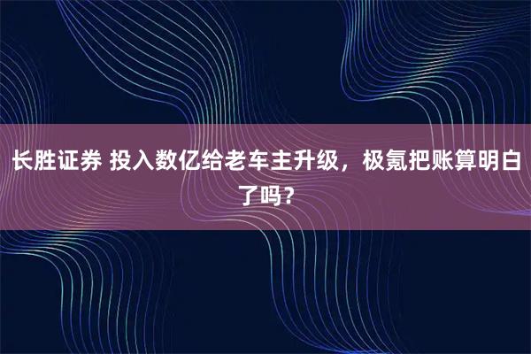 长胜证券 投入数亿给老车主升级，极氪把账算明白了吗？