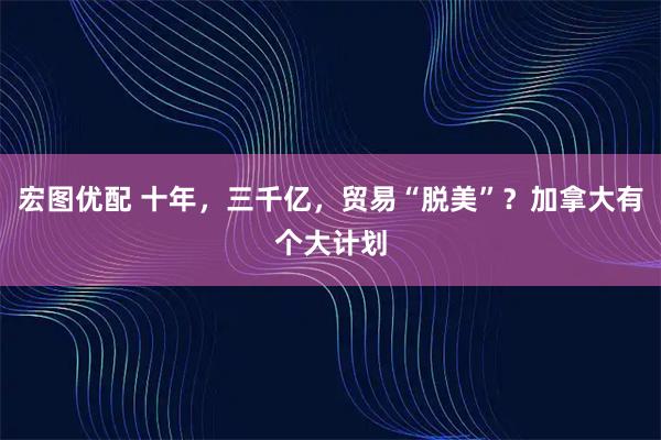 宏图优配 十年，三千亿，贸易“脱美”？加拿大有个大计划