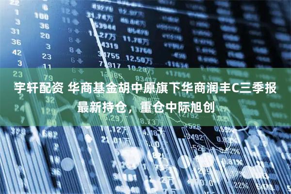 宇轩配资 华商基金胡中原旗下华商润丰C三季报最新持仓，重仓中际旭创