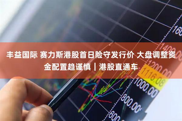 丰益国际 赛力斯港股首日险守发行价 大盘调整资金配置趋谨慎︱港股直通车