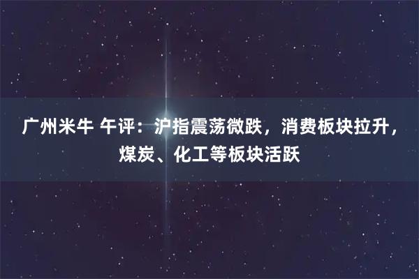 广州米牛 午评:沪指震荡微跌,消费板块拉升,煤炭、化工等板块活跃