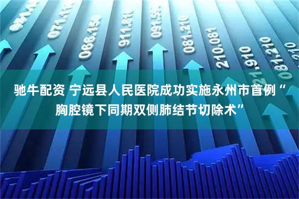 驰牛配资 宁远县人民医院成功实施永州市首例“胸腔镜下同期双侧肺结节切除术”