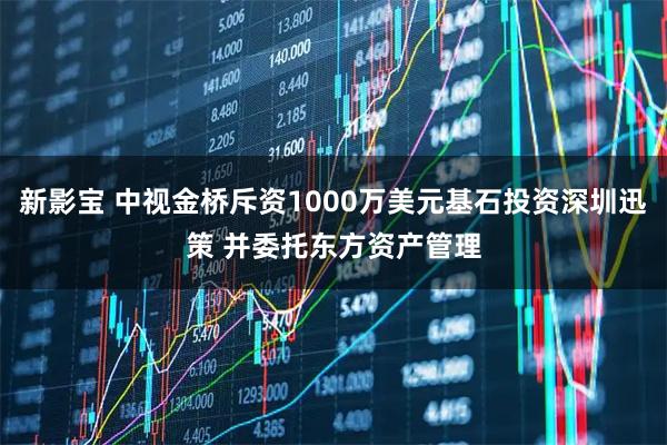 新影宝 中视金桥斥资1000万美元基石投资深圳迅策 并委托东方资产管理