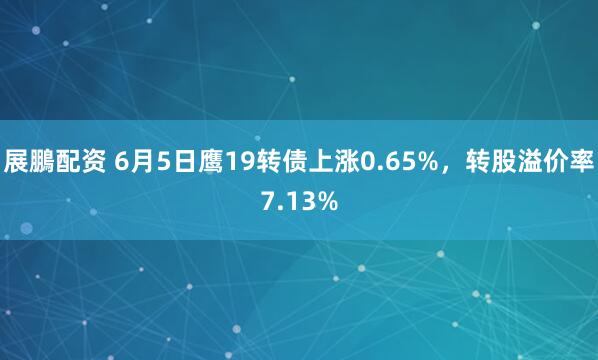 展鵬配资 6月5日鹰19转债上涨0.65%，转股溢价率7.13%
