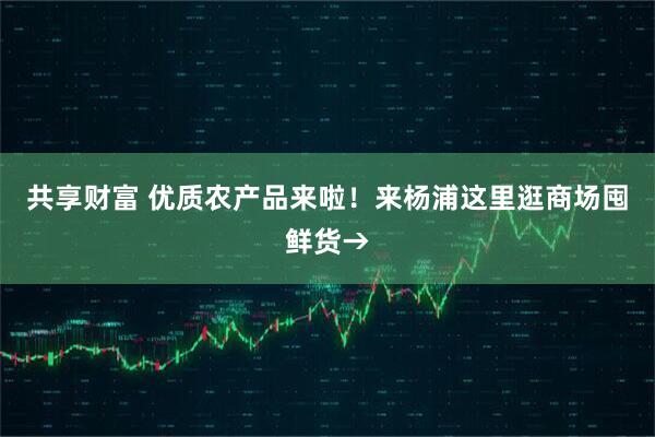 共享财富 优质农产品来啦！来杨浦这里逛商场囤鲜货→