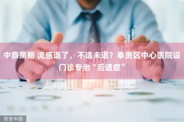 中鼎策略 流感退了，不适未退？奉贤区中心医院设门诊专治“后遗症”