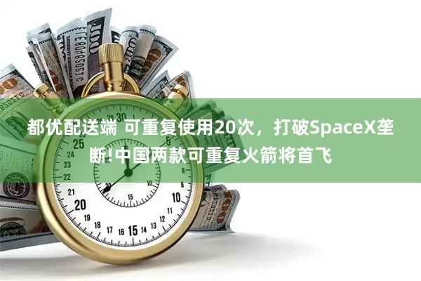 都优配送端 可重复使用20次，打破SpaceX垄断!中国两款可重复火箭将首飞