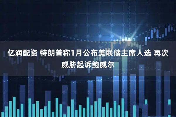 亿润配资 特朗普称1月公布美联储主席人选 再次威胁起诉鲍威尔