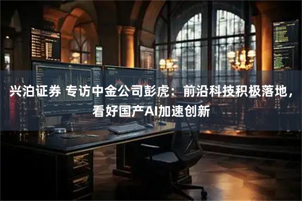 兴泊证券 专访中金公司彭虎：前沿科技积极落地，看好国产AI加速创新