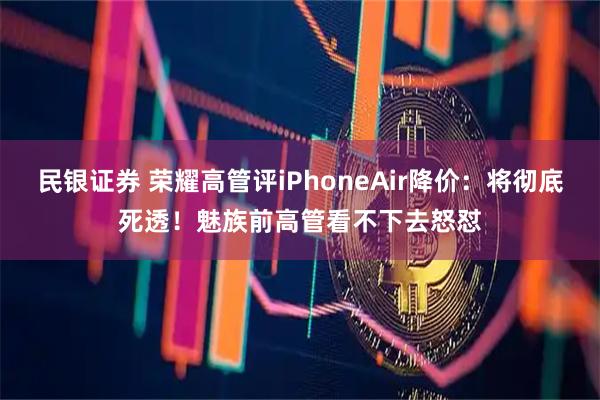 民银证券 荣耀高管评iPhoneAir降价：将彻底死透！魅族前高管看不下去怒怼