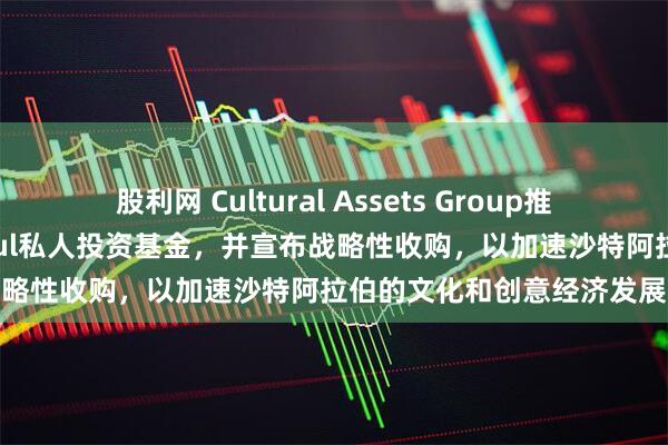 股利网 Cultural Assets Group推出85亿沙特里亚尔的Osoul私人投资基金，并宣布战略性收购，以加速沙特阿拉伯的文化和创意经济发展
