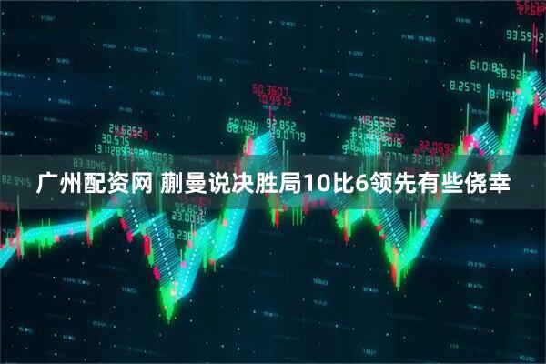 广州配资网 蒯曼说决胜局10比6领先有些侥幸