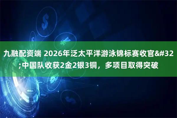 九融配资端 2026年泛太平洋游泳锦标赛收官 中国队收获2金2银3铜，多项目取得突破